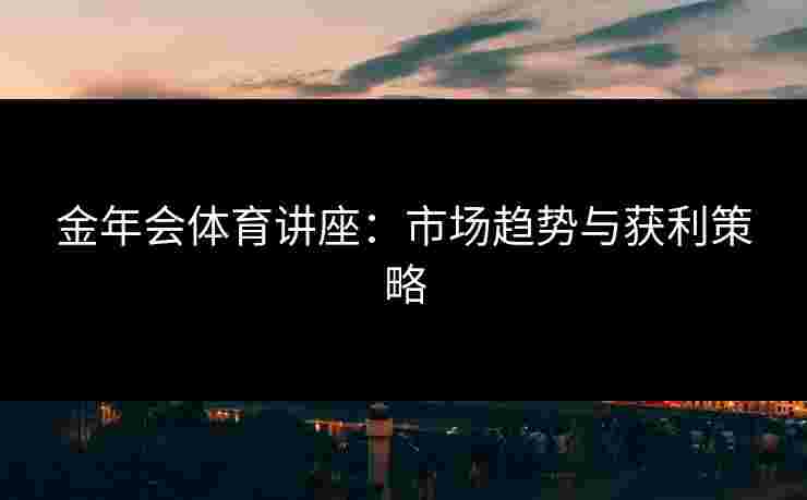 金年会体育讲座：市场趋势与获利策略
