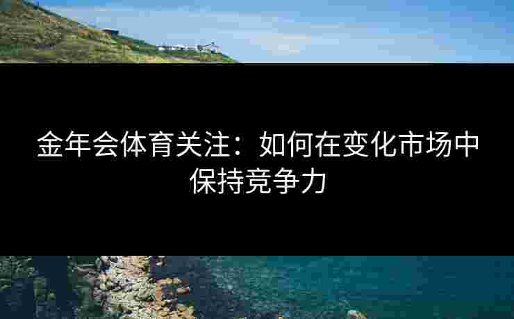 金年会体育关注：如何在变化市场中保持竞争力